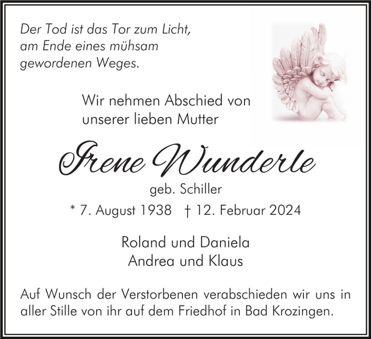 <p>Der Tod ist das Tor zum Licht,<br />am Ende eines mühsam<br />gewordenen Weges.</p><p>Wir nehmen Abschied von<br />unserer lieben Mutter</p><p>Irene Wunderle<br />geb. Schiller<br />* 7. August 1938 † 12. Februar 2024</p><p>Roland und Daniela<br />Andrea und Klaus<br />Auf Wunsch der Verstorbenen verabschieden wir uns in<br />aller Stille von ihr auf dem Friedhof in Bad Krozingen.</p>