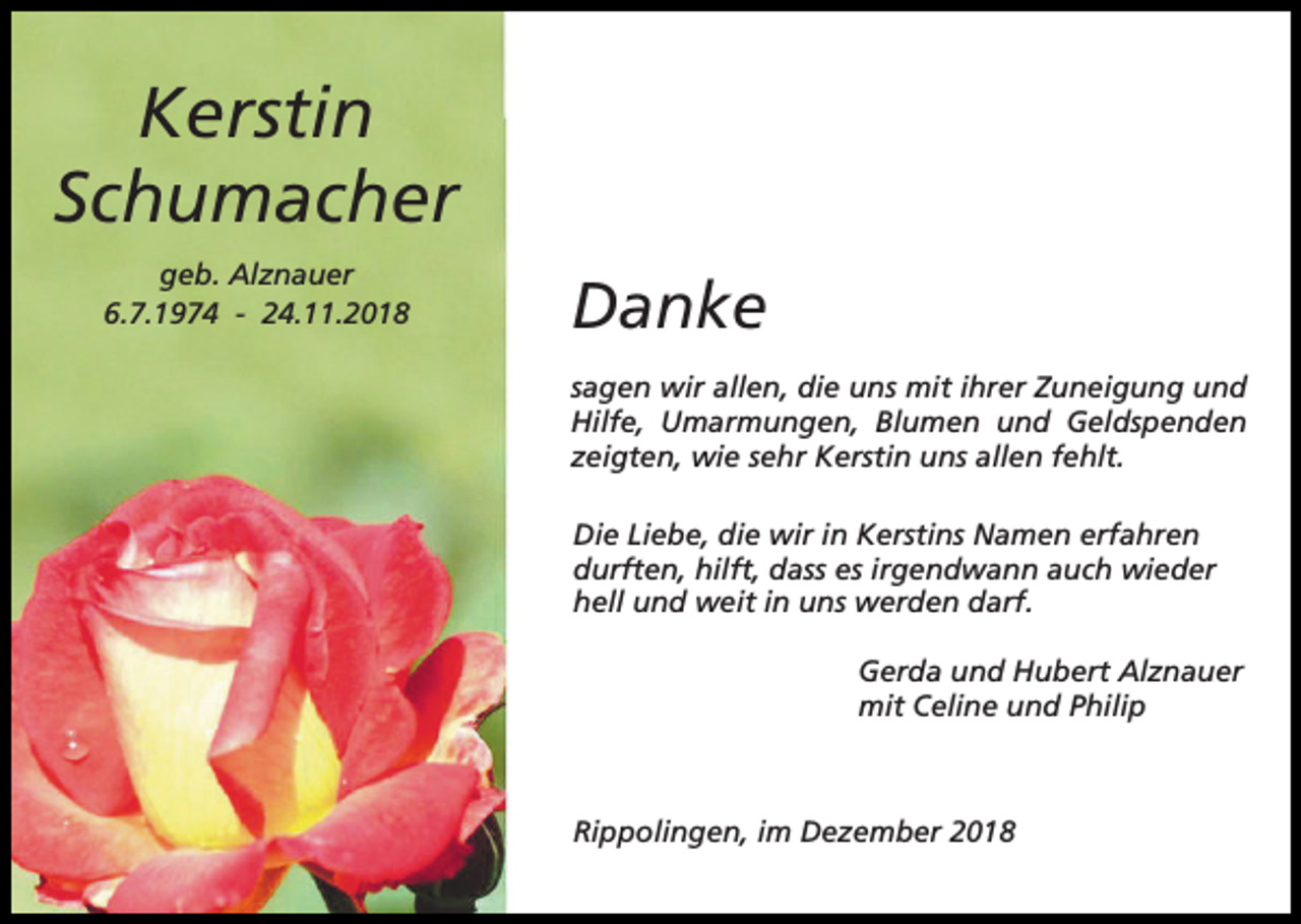 <p>Kerstin<br />Schumacher<br />geb. Alznauer<br />6.7.1974 - 24.11.2018</p><p>Danke<br />sagen wir allen, die uns mit ihrer Zuneigung und<br />Hilfe, Umarmungen, Blumen und Geldspenden<br />zeigten, wie sehr Kerstin uns allen fehlt.<br />Die Liebe, die wir in Kerstins Namen erfahren<br />durften, hilft, dass es irgendwann auch wieder<br />hell und weit in uns werden darf.<br />Gerda und Hubert Alznauer<br />mit Celine und Philip</p><p>Rippolingen, im Dezember 2018</p>