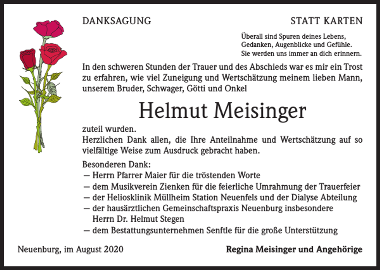 <p>DANKSAGUNG</p><p>STATT KARTEN<br />Überall sind Spuren deines Lebens,<br />Gedanken, Augenblicke und Gefühle.<br />Sie werden uns immer an dich erinnern.</p><p>In den schweren Stunden der Trauer und des Abschieds war es mir ein Trost<br />zu erfahren, wie viel Zuneigung und Wertschätzung meinem lieben Mann,<br />unserem Bruder, Schwager, Götti und Onkel</p><p>Helmut Meisinger</p><p>zuteil wurden.<br />Herzlichen Dank allen, die Ihre Anteilnahme und Wertschätzung auf so<br />vielfältige Weise zum Ausdruck gebracht haben.<br />Besonderen Dank:<br />— Herrn Pfarrer Maier für die tröstenden Worte<br />— dem Musikverein Zienken für die feierliche Umrahmung der Trauerfeier<br />— der Heliosklinik Müllheim Station Neuenfels und der Dialyse Abteilung<br />— der hausärztlichen Gemeinschaftspraxis Neuenburg insbesondere<br />Herrn Dr. Helmut Stegen<br />— dem Bestattungsunternehmen Senftle für die große Unterstützung<br />Neuenburg, im August 2020</p><p>Regina Meisinger und Angehörige</p>