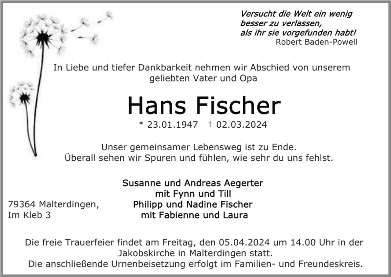 <p>Robert Baden-Powell</p><p>In Liebe und tiefer Dankbarkeit nehmen wir Abschied von unserem<br />geliebten Vater und Opa</p><p>* 23.01.1947</p><p>† 02.03.2024</p><p>Unser gemeinsamer Lebensweg ist zu Ende.<br />Überall sehen wir Spuren und fühlen, wie sehr du uns fehlst.</p><p>79364 Malterdingen,<br />Im Kleb 3<br />Die freie Trauerfeier findet am Freitag, den 05.04.2024 um 14.00 Uhr in der<br />Jakobskirche in Malterdingen statt.<br />Die anschließende Urnenbeisetzung erfolgt im Familien- und Freundeskreis.</p>
