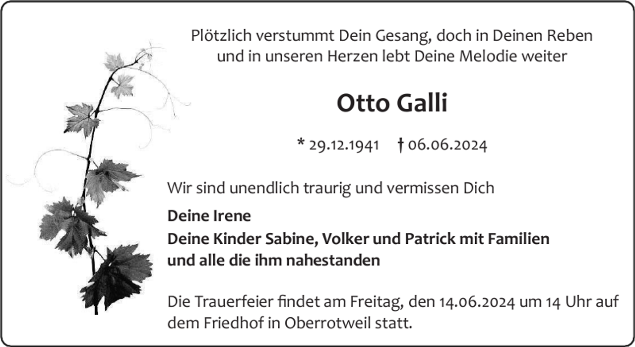 <p>Plötzlich verstummt Dein Gesang, doch in Deinen Reben<br />und in unseren Herzen lebt Deine Melodie weiter</p><p>Otto Galli<br />* 29.12.1941</p><p>† 06.06.2024</p><p>Wir sind unendlich traurig und vermissen Dich<br />Deine Irene<br />Deine Kinder Sabine, Volker und Patrick mit Familien<br />und alle die ihm nahestanden<br />Die Trauerfeier findet am Freitag, den 14.06.2024 um 14 Uhr auf<br />dem Friedhof in Oberrotweil statt.</p>