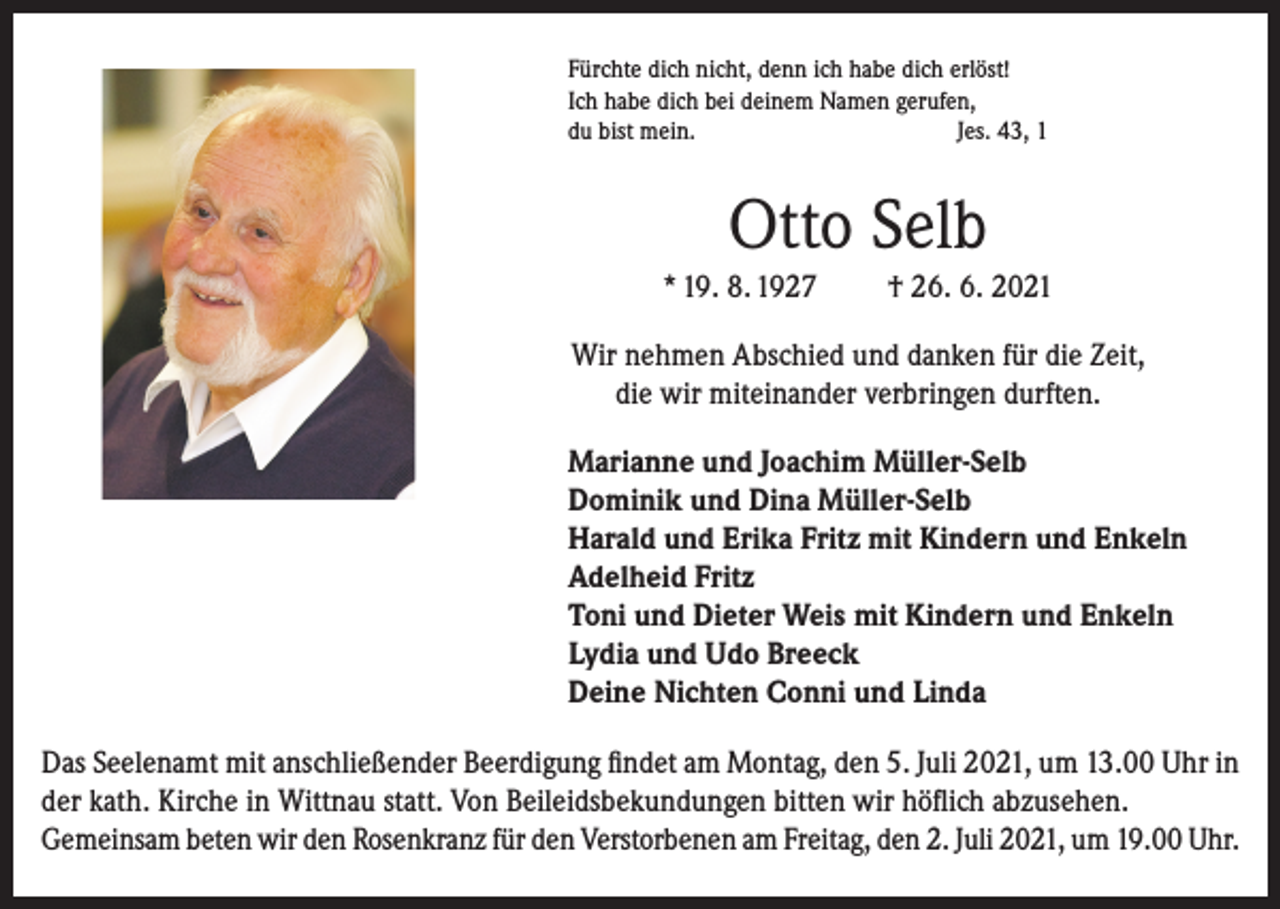 <p>Fürchte dich nicht, denn ich habe dich erlöst!<br />Ich habe dich bei deinem Namen gerufen,<br />du bist mein.<br />Jes. 43, 1</p><p>Otto Selb<br />* 19. 8. 1927</p><p>† 26. 6. 2021</p><p>Wir nehmen Abschied und danken für die Zeit,<br />die wir miteinander verbringen durften.<br />Marianne und Joachim Müller-Selb<br />Dominik und Dina Müller-Selb<br />Harald und Erika Fritz mit Kindern und Enkeln<br />Adelheid Fritz<br />Toni und Dieter Weis mit Kindern und Enkeln<br />Lydia und Udo Breeck<br />Deine Nichten Conni und Linda<br />Das Seelenamt mit anschließender Beerdigung findet am Montag, den 5. Juli 2021, um 13.00 Uhr in<br />der kath. Kirche in Wittnau statt. Von Beileidsbekundungen bitten wir höflich abzusehen.<br />Gemeinsam beten wir den Rosenkranz für den Verstorbenen am Freitag, den 2. Juli 2021, um 19.00 Uhr.</p>