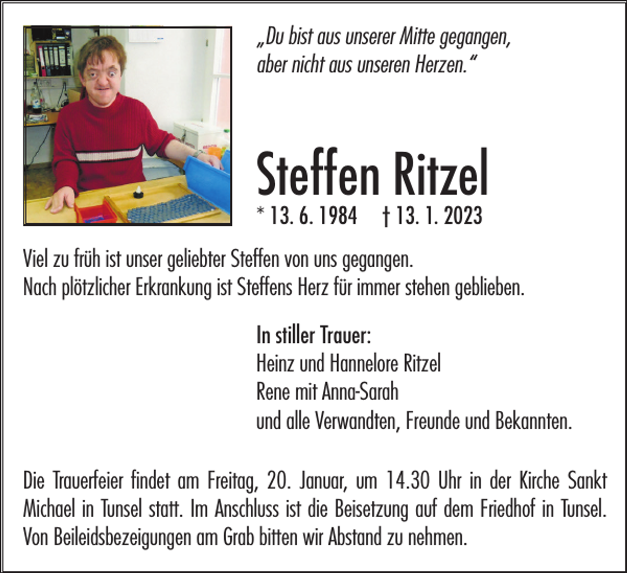 <p>„Du bist aus unserer Mitte gegangen,<br />aber nicht aus unseren Herzen.“</p><p>Steffen<br />Ritzel<br />* 13. 6. 1984 † 13. 1. 2023<br />Viel zu früh ist unser geliebter Steffen von uns gegangen.<br />Nach plötzlicher Erkrankung ist Steffens Herz für immer stehen geblieben.<br />In stiller Trauer:<br />Heinz und Hannelore Ritzel<br />Rene mit Anna-Sarah<br />und alle Verwandten, Freunde und Bekannten.<br />Die Trauerfeier findet am Freitag, 20. Januar, um 14.30 Uhr in der Kirche Sankt<br />Michael in Tunsel statt. Im Anschluss ist die Beisetzung auf dem Friedhof in Tunsel.<br />Von Beileidsbezeigungen am Grab bitten wir Abstand zu nehmen.</p>