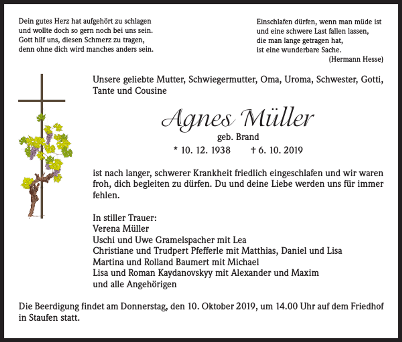 <p>Dein gutes Herz hat aufgehört zu schlagen<br />und wollte doch so gern noch bei uns sein.<br />Gott hilf uns, diesen Schmerz zu tragen,<br />denn ohne dich wird manches anders sein.</p><p>Einschlafen dürfen, wenn man müde ist<br />und eine schwere Last fallen lassen,<br />die man lange getragen hat,<br />ist eine wunderbare Sache.</p><p>(Hermann Hesse)</p><p>Unsere geliebte Mutter, Schwiegermutter, Oma, Uroma, Schwester, Gotti,<br />Tante und Cousine</p><p>Agnes Müller<br />geb. Brand<br />* 10. 12. 1938 † 6. 10. 2019</p><p>ist nach langer, schwerer Krankheit friedlich eingeschlafen und wir waren<br />froh, dich begleiten zu dürfen. Du und deine Liebe werden uns für immer<br />fehlen.<br />In stiller Trauer:<br />Verena Müller<br />Uschi und Uwe Gramelspacher mit Lea<br />Christiane und Trudpert Pfefferle mit Matthias, Daniel und Lisa<br />Martina und Rolland Baumert mit Michael<br />Lisa und Roman Kaydanovskyy mit Alexander und Maxim<br />und alle Angehörigen<br />Die Beerdigung findet am Donnerstag, den 10. Oktober 2019, um 14.00 Uhr auf dem Friedhof<br />in Staufen statt.</p>