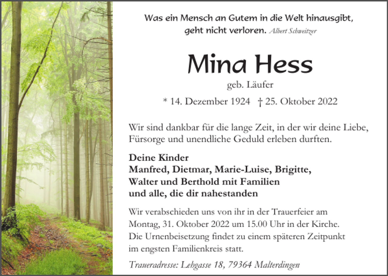 <p>Was ein Mensch an Gutem in die Welt hinausgibt,<br />geht nicht verloren. Albert Schweitzer</p><p>Mina Hess<br />geb. Läufer<br />* 14. Dezember 1924 † 25. Oktober 2022<br />Wir sind dankbar für die lange Zeit, in der wir deine Liebe,<br />Fürsorge und unendliche Geduld erleben durften.<br />Deine Kinder<br />Manfred, Dietmar, Marie-Luise, Brigitte,<br />Walter und Berthold mit Familien<br />und alle, die dir nahestanden<br />Wir verabschieden uns von ihr in der Trauerfeier am<br />Montag, 31. Oktober 2022 um 15.00 Uhr in der Kirche.<br />Die Urnenbeisetzung findet zu einem späteren Zeitpunkt<br />im engsten Familienkreis statt.</p><p>Traueradresse: Lehgasse 18, 79364 Malterdingen</p>