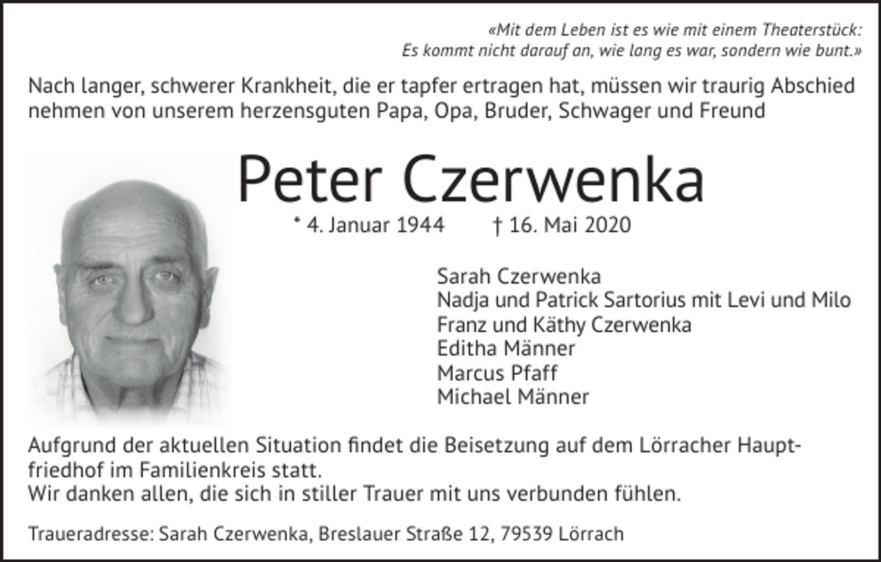 <p>«Mit dem Leben ist es wie mit einem Theaterstück:<br />Es kommt nicht darauf an, wie lang es war, sondern wie bunt.»</p><p>Nach langer, schwerer Krankheit, die er tapfer ertragen hat, müssen wir traurig Abschied<br />nehmen von unserem herzensguten Papa, Opa, Bruder, Schwager und Freund</p><p>Peter Czerwenka<br />* 4. Januar 1944</p><p>† 16. Mai 2020</p><p>Sarah Czerwenka<br />Nadja und Patrick Sartorius mit Levi und Milo<br />Franz und Käthy Czerwenka<br />Editha Männer<br />Marcus Pfaff<br />Michael Männer<br />Aufgrund der aktuellen Situation ﬁndet die Beisetzung auf dem Lörracher Hauptfriedhof im Familienkreis statt.<br />Wir danken allen, die sich in stiller Trauer mit uns verbunden fühlen.<br />Traueradresse: Sarah Czerwenka, Breslauer Straße 12, 79539 Lörrach</p>