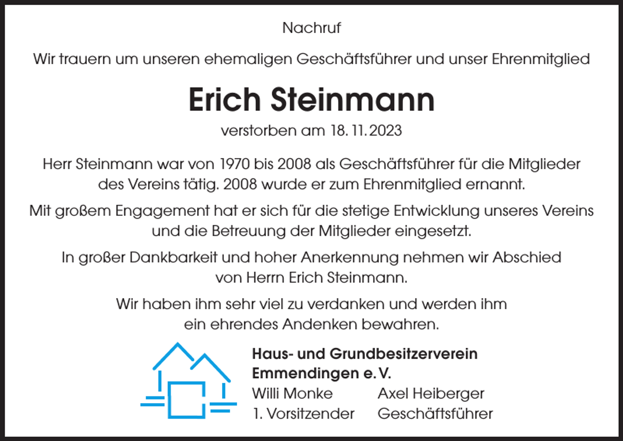 <p>Nachruf<br />Wir trauern um unseren ehemaligen Geschäftsführer und unser Ehrenmitglied</p><p>Erich Steinmann<br />verstorben am 18. 11. 2023<br />Herr Steinmann war von 1970 bis 2008 als Geschäftsführer für die Mitglieder<br />des Vereins tätig. 2008 wurde er zum Ehrenmitglied ernannt.<br />Mit großem Engagement hat er sich für die stetige Entwicklung unseres Vereins<br />und die Betreuung der Mitglieder eingesetzt.<br />In großer Dankbarkeit und hoher Anerkennung nehmen wir Abschied<br />von Herrn Erich Steinmann.<br />Wir haben ihm sehr viel zu verdanken und werden ihm<br />ein ehrendes Andenken bewahren.<br />Haus- und Grundbesitzerverein<br />Emmendingen e. V.<br />Willi Monke<br />Axel Heiberger<br />1. Vorsitzender Geschäftsführer</p>