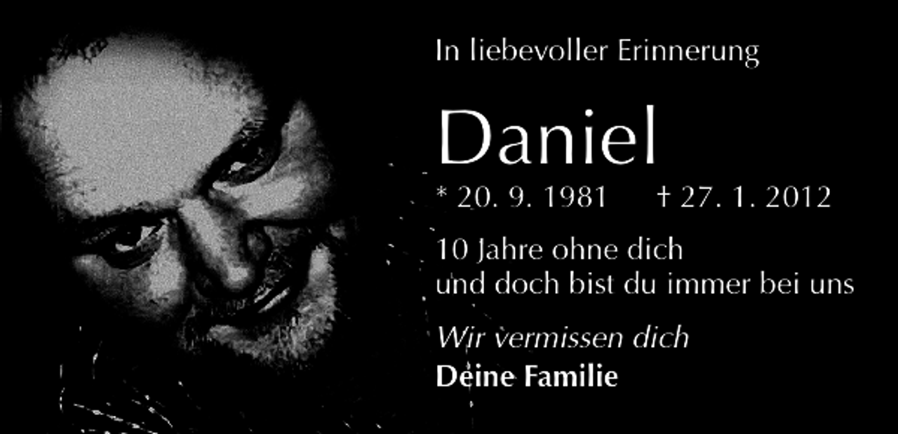 <p>In liebevoller Erinnerung</p><p>Daniel</p><p>* 20. 9. 1981 † 27. 1. 2012<br />10 Jahre ohne dich<br />und doch bist du immer bei uns<br />Wir vermissen dich<br />Deine Familie</p>