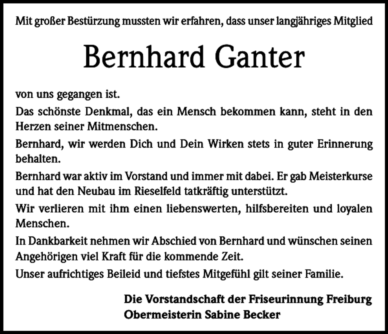 <p>Mit großer Bestürzung mussten wir erfahren, dass unser langjähriges Mitglied</p><p>Bernhard Ganter<br />von uns gegangen ist.<br />Das schönste Denkmal, das ein Mensch bekommen kann, steht in den<br />Herzen seiner Mitmenschen.<br />Bernhard, wir werden Dich und Dein Wirken stets in guter Erinnerung<br />behalten.<br />Bernhard war aktiv im Vorstand und immer mit dabei. Er gab Meisterkurse<br />und hat den Neubau im Rieselfeld tatkräftig unterstützt.<br />Wir verlieren mit ihm einen liebenswerten, hilfsbereiten und loyalen<br />Menschen.<br />In Dankbarkeit nehmen wir Abschied von Bernhard und wünschen seinen<br />Angehörigen viel Kraft für die kommende Zeit.<br />Unser aufrichtiges Beileid und tiefstes Mitgefühl gilt seiner Familie.<br />Die Vorstandschaft der Friseurinnung Freiburg<br />Obermeisterin Sabine Becker</p>