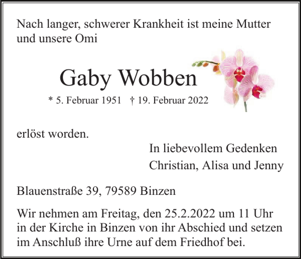 <p>Nach langer, schwerer Krankheit ist meine Mutter<br />und unsere Omi</p><p>Gaby Wobben<br />* 5. Februar 1951 † 19. Februar 2022</p><p>erlöst worden.<br />In liebevollem Gedenken<br />Christian, Alisa und Jenny<br />Blauenstraße 39, 79589 Binzen<br />Wir nehmen am Freitag, den 25.2.2022 um 11 Uhr<br />in der Kirche in Binzen von ihr Abschied und setzen<br />im Anschluß ihre Urne auf dem Friedhof bei.</p>