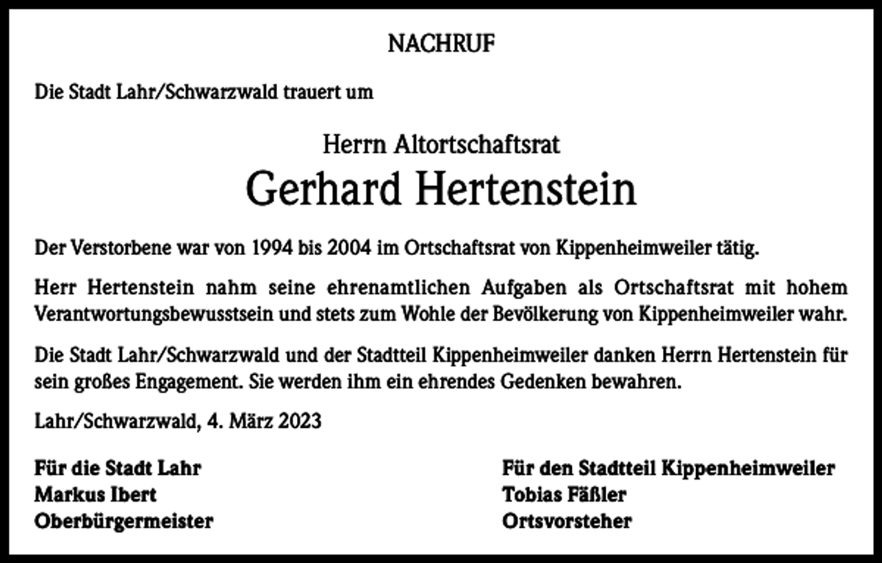 <p>NACHRUF<br />Die Stadt Lahr/Schwarzwald trauert um</p><p>Herrn Altortschaftsrat</p><p>Gerhard Hertenstein<br />Der Verstorbene war von 1994 bis 2004 im Ortschaftsrat von Kippenheimweiler tätig.<br />Herr Hertenstein nahm seine ehrenamtlichen Aufgaben als Ortschaftsrat mit hohem<br />Verantwortungsbewusstsein und stets zum Wohle der Bevölkerung von Kippenheimweiler wahr.<br />Die Stadt Lahr/Schwarzwald und der Stadtteil Kippenheimweiler danken Herrn Hertenstein für<br />sein großes Engagement. Sie werden ihm ein ehrendes Gedenken bewahren.<br />Lahr/Schwarzwald, 4. März 2023<br />Für die Stadt Lahr<br />Für den Stadtteil Kippenheimweiler<br />Markus Ibert<br />Tobias Fäßler<br />Oberbürgermeister Ortsvorsteher</p>
