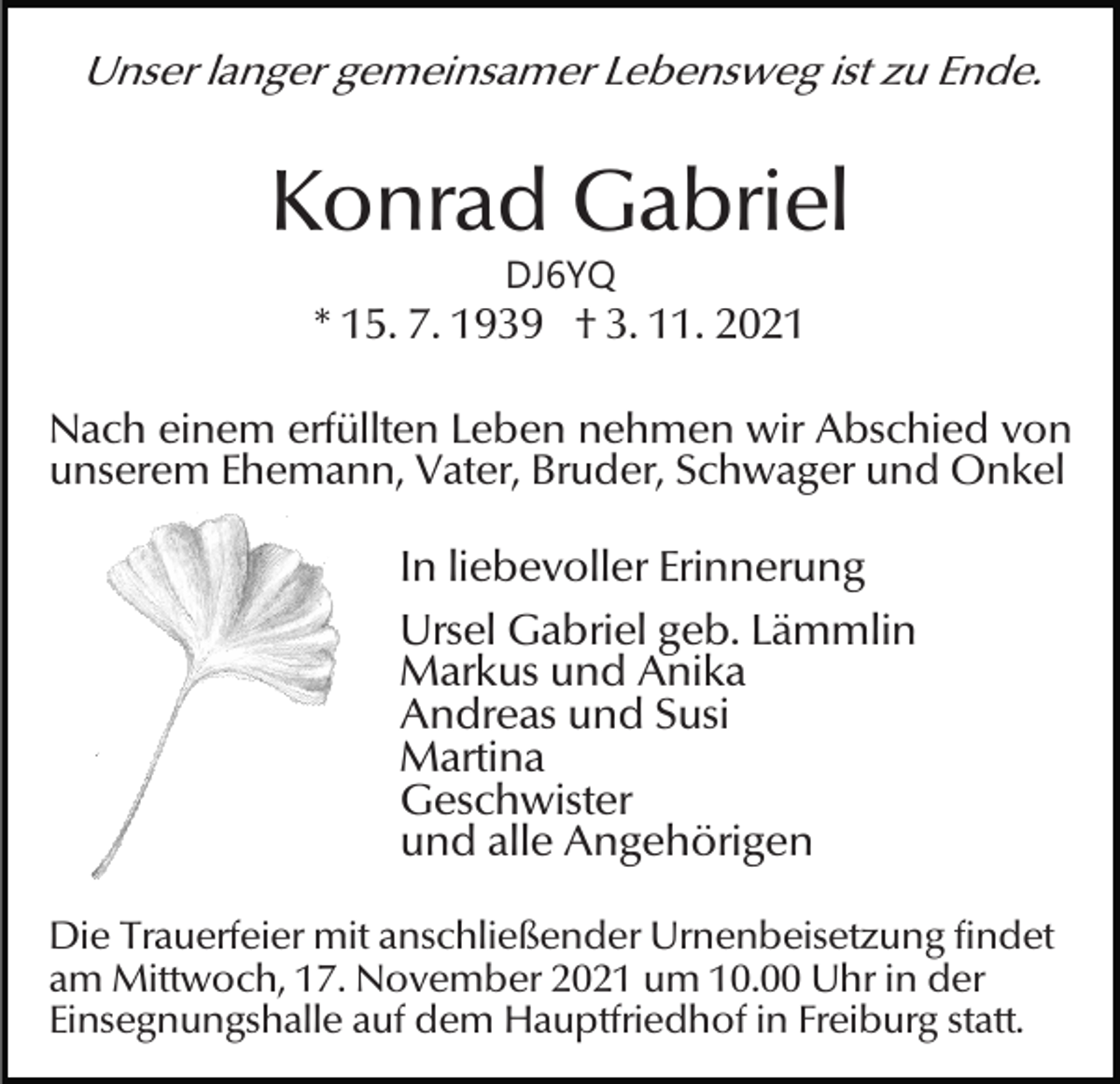 <p>Unser langer gemeinsamer Lebensweg ist zu Ende.</p><p>Konrad Gabriel<br />DJ6YQ</p><p>* 15. 7. 1939 † 3. 11. 2021<br />Nach einem erfüllten Leben nehmen wir Abschied von<br />unserem Ehemann, Vater, Bruder, Schwager und Onkel</p><p>In liebevoller Erinnerung<br />Ursel Gabriel geb. Lämmlin<br />Markus und Anika<br />Andreas und Susi<br />Martina<br />Geschwister<br />und alle Angehörigen<br />Die Trauerfeier mit anschließender Urnenbeisetzung findet<br />am Mittwoch, 17. November 2021 um 10.00 Uhr in der<br />Einsegnungshalle auf dem Hauptfriedhof in Freiburg statt.</p>