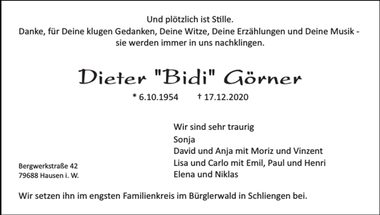 <p>Und plötzlich ist S�lle.<br />Danke, für Deine klugen Gedanken, Deine Witze, Deine Erzählungen und Deine Musik ­<br />sie werden immer in uns nachklingen.</p><p>Dieter "Bidi" Görner<br />* 6.10.1954</p><p>Bergwerkstraße 42<br />79688 Hausen i. W.</p><p>† 17.12.2020</p><p>Wir sind sehr traurig<br />Sonja<br />David und Anja mit Moriz und Vinzent<br />Lisa und Carlo mit Emil, Paul und Henri<br />Elena und Niklas</p><p>Wir setzen ihn im engsten Familienkreis im Bürglerwald in Schliengen bei.</p>