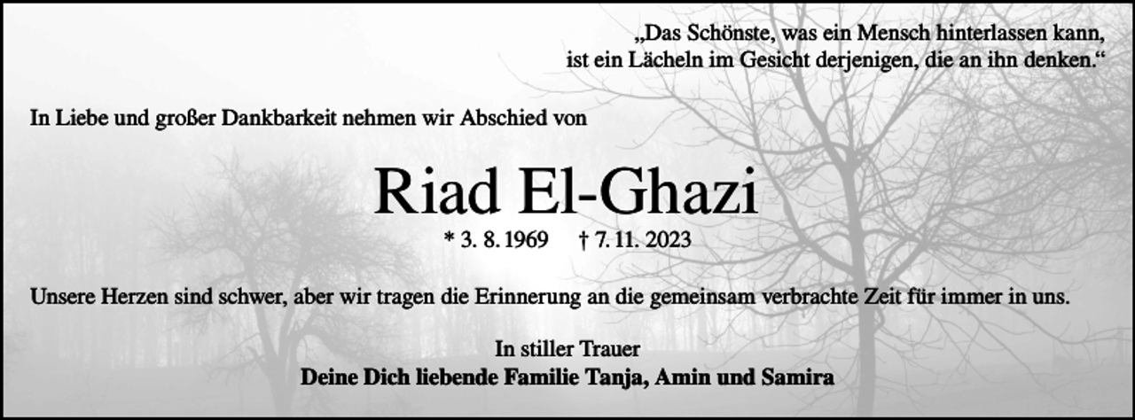 <p>„Das Schönste, was ein Mensch hinterlassen kann,<br />ist ein Lächeln im Gesicht derjenigen, die an ihn denken.“<br />In Liebe und großer Dankbarkeit nehmen wir Abschied von</p><p>Riad El-Ghazi<br />* 3. 8. 1969</p><p>† 7. 11. 2023</p><p>Unsere Herzen sind schwer, aber wir tragen die Erinnerung an die gemeinsam verbrachte Zeit für immer in uns.<br />In stiller Trauer<br />Deine Dich liebende Familie Tanja, Amin und Samira</p>