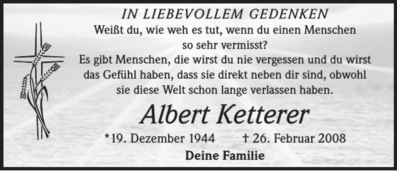 <p>IN LIEBEVOLLEM GEDENKEN<br />Weißt du, wie weh es tut, wenn du einen Menschen<br />so sehr vermisst?<br />Es gibt Menschen, die wirst du nie vergessen und du wirst<br />das Gefühl haben, dass sie direkt neben dir sind, obwohl<br />sie diese Welt schon lange verlassen haben.</p><p>Albert Ketterer<br />*19. Dezember 1944 † 26. Februar 2008<br />Deine Familie</p>