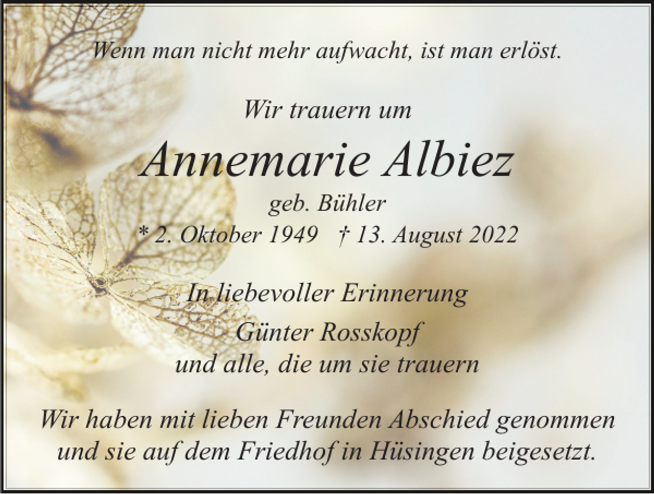 <p>Wenn man nicht mehr aufwacht, ist man erlöst.</p><p>Wir trauern um</p><p>Annemarie Albiez<br />geb. Bühler<br />* 2. Oktober 1949 † 13. August 2022</p><p>In liebevoller Erinnerung<br />Günter Rosskopf<br />und alle, die um sie trauern<br />Wir haben mit lieben Freunden Abschied genommen<br />und sie auf dem Friedhof in Hüsingen beigesetzt.</p>
