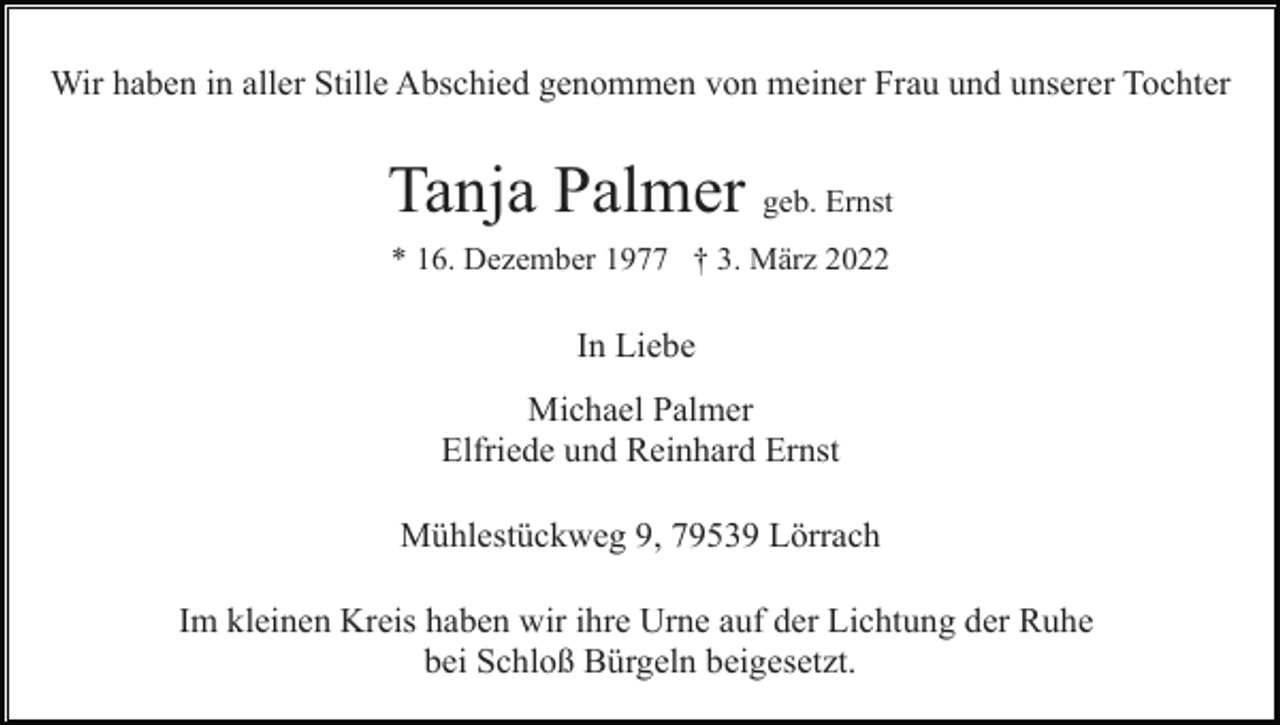 <p>Wir haben in aller Stille Abschied genommen von meiner Frau und unserer Tochter</p><p>Tanja Palmer geb. Ernst<br />* 16. Dezember 1977 † 3. März 2022</p><p>In Liebe<br />Michael Palmer<br />Elfriede und Reinhard Ernst<br />Mühlestückweg 9, 79539 Lörrach<br />Im kleinen Kreis haben wir ihre Urne auf der Lichtung der Ruhe<br />bei Schloß Bürgeln beigesetzt.</p>