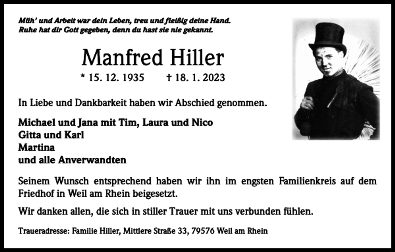 <p>Müh’ und Arbeit war dein Leben, treu und fleißig deine Hand.<br />Ruhe hat dir Gott gegeben, denn du hast sie nie gekannt.</p><p>Manfred Hiller</p><p>* 15. 12. 1935 † 18. 1. 2023<br />In Liebe und Dankbarkeit haben wir Abschied genommen.<br />Michael und Jana mit Tim, Laura und Nico<br />Gitta und Karl<br />Martina<br />und alle Anverwandten<br />Seinem Wunsch entsprechend haben wir ihn im engsten Familienkreis auf dem<br />­Friedhof in Weil am Rhein beigesetzt.<br />Wir danken allen, die sich in stiller Trauer mit uns verbunden fühlen.<br />Traueradresse: Familie Hiller, Mittlere Straße 33, 79576 Weil am Rhein</p>