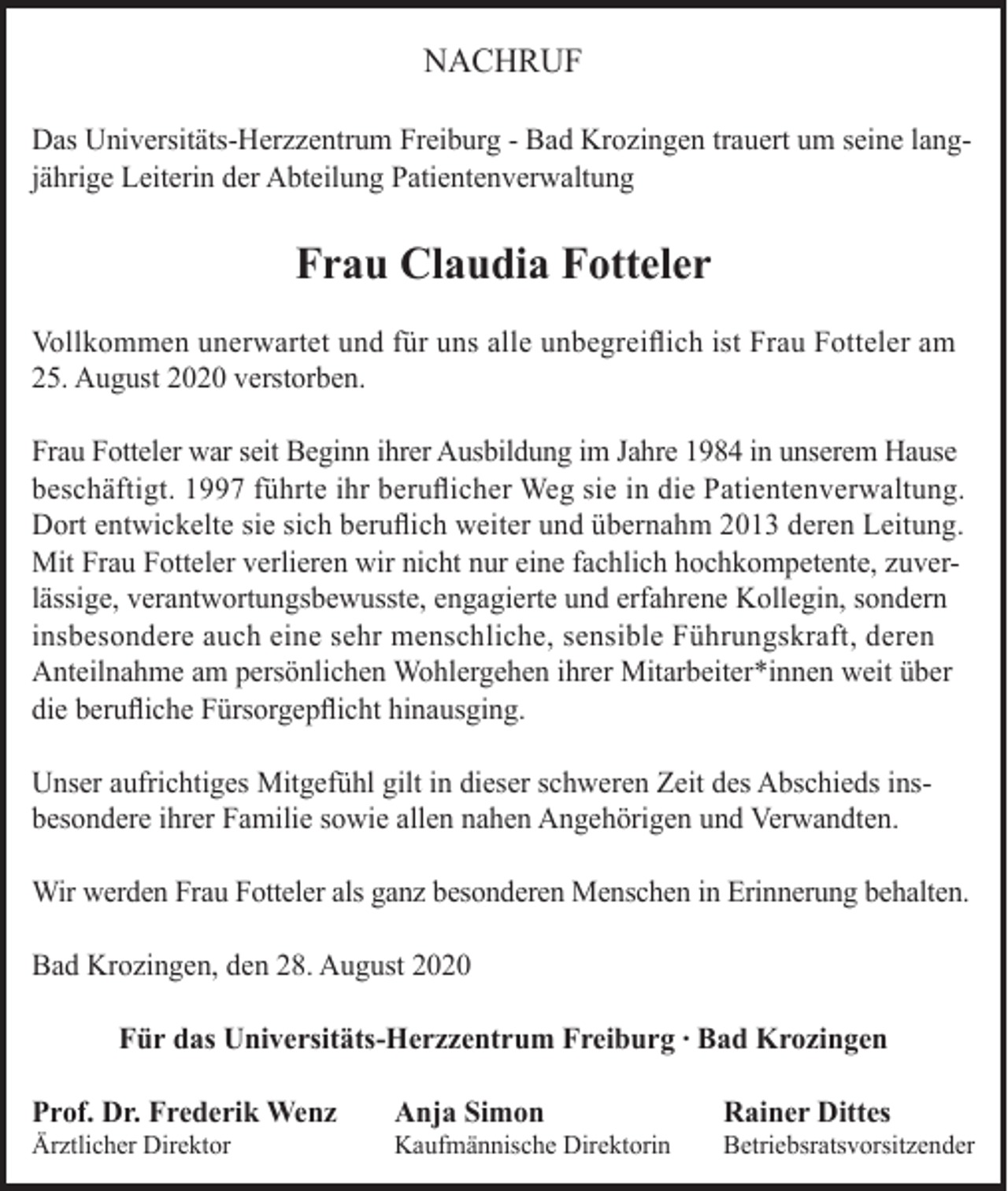 <p>NACHRUF<br />Das Universitäts-Herzzentrum Freiburg - Bad Krozingen trauert um seine langjährige Leiterin der Abteilung Patientenverwaltung</p><p>Frau Claudia Fotteler<br />Vollkommen unerwartet und für uns alle unbegreiflich ist Frau Fotteler am<br />25. August 2020 verstorben.<br />Frau Fotteler war seit Beginn ihrer Ausbildung im Jahre 1984 in unserem Hause<br />beschäftigt. 1997 führte ihr beruflicher Weg sie in die Patientenverwaltung.<br />Dort entwickelte sie sich beruflich weiter und übernahm 2013 deren Leitung.<br />Mit Frau Fotteler verlieren wir nicht nur eine fachlich hochkompetente, zuverlässige, verantwortungsbewusste, engagierte und erfahrene Kollegin, sondern<br />insbesondere auch eine sehr menschliche, sensible Führungskraft, deren<br />Anteilnahme am persönlichen Wohlergehen ihrer Mitarbeiter*innen weit über<br />die berufliche Fürsorgepflicht hinausging.<br />Unser aufrichtiges Mitgefühl gilt in dieser schweren Zeit des Abschieds insbesondere ihrer Familie sowie allen nahen Angehörigen und Verwandten.<br />Wir werden Frau Fotteler als ganz besonderen Menschen in Erinnerung behalten.<br />Bad Krozingen, den 28. August 2020<br />Für das Universitäts-Herzzentrum Freiburg ∙ Bad Krozingen<br />Prof. Dr. Frederik Wenz</p><p>Anja Simon</p><p>Rainer Dittes</p><p>Ärztlicher Direktor</p><p>Kaufmännische Direktorin</p><p>Betriebsratsvorsitzender</p>