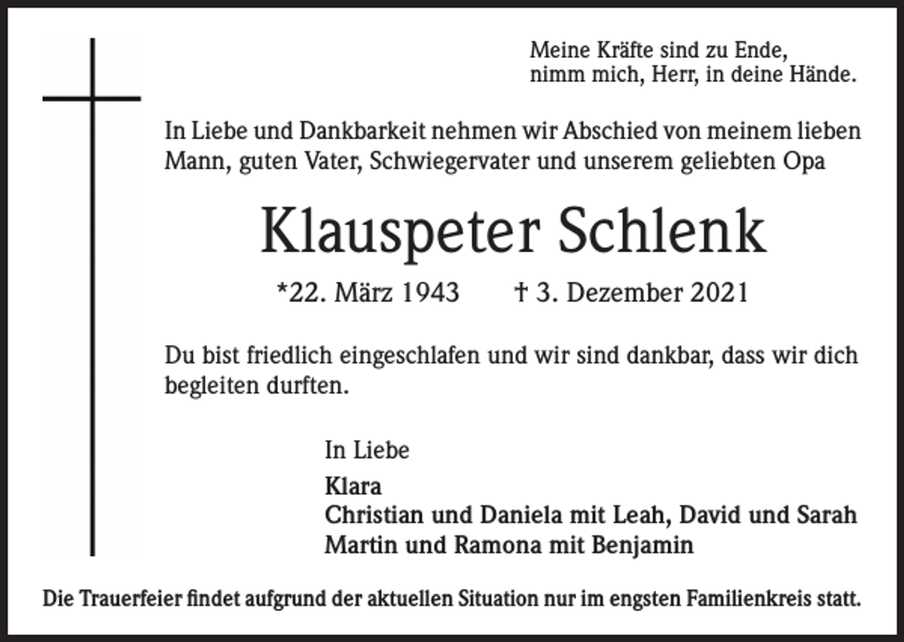 <p>Meine Kräfte sind zu Ende,<br />nimm mich, Herr, in deine Hände.</p><p>In Liebe und Dankbarkeit nehmen wir Abschied von meinem lieben<br />Mann, guten Vater, Schwiegervater und unserem geliebten Opa</p><p>Klauspeter Schlenk<br />*22. März 1943</p><p>† 3. Dezember 2021</p><p>Du bist friedlich eingeschlafen und wir sind dankbar, dass wir dich<br />begleiten durften.<br />In Liebe<br />Klara<br />Christian und Daniela mit Leah, David und Sarah<br />Martin und Ramona mit Benjamin<br />Die Trauerfeier findet aufgrund der aktuellen Situation nur im engsten Familienkreis statt.</p>