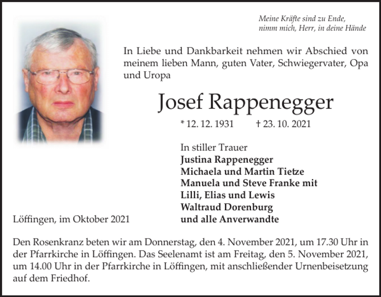 <p>Meine Kräfte sind zu Ende,<br />nimm mich, Herr, in deine Hände</p><p>In Liebe und Dankbarkeit nehmen wir Abschied von<br />meinem lieben Mann, guten Vater, Schwiegervater, Opa<br />und Uropa</p><p>Josef Rappenegger<br />* 12. 12. 1931</p><p>Löffingen, im Oktober 2021</p><p>† 23. 10. 2021</p><p>In stiller Trauer<br />Justina Rappenegger<br />Michaela und Martin Tietze<br />Manuela und Steve Franke mit<br />Lilli, Elias und Lewis<br />Waltraud Dorenburg<br />und alle Anverwandte</p><p>Den Rosenkranz beten wir am Donnerstag, den 4. November 2021, um 17.30 Uhr in<br />der Pfarrkirche in Löffingen. Das Seelenamt ist am Freitag, den 5. November 2021,<br />um 14.00 Uhr in der Pfarrkirche in Löffingen, mit anschließender Urnenbeisetzung<br />auf dem Friedhof.</p>