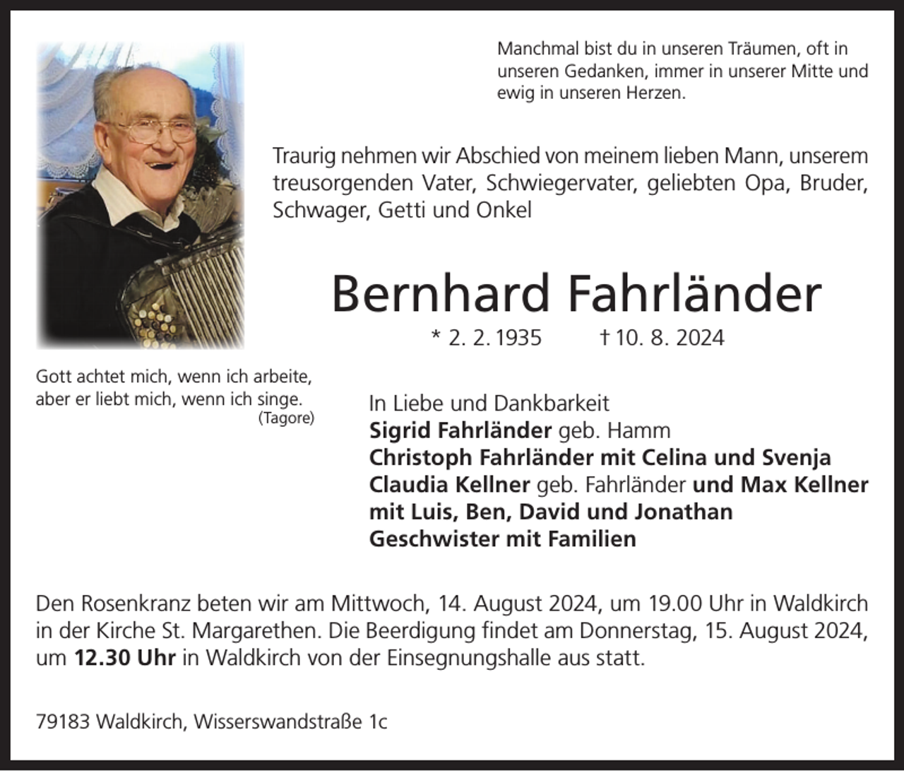 <p>Manchmal bist du in unseren Träumen, oft in<br />unseren Gedanken, immer in unserer Mitte und<br />ewig in unseren Herzen.</p><p>Traurig nehmen wir Abschied von meinem lieben Mann, unserem<br />treusorgenden Vater, Schwiegervater, geliebten Opa, Bruder,<br />Schwager, Getti und Onkel</p><p>Bernhard Fahrländer<br />* 2. 2. 1935<br />Gott achtet mich, wenn ich arbeite,<br />aber er liebt mich, wenn ich singe.<br />(Tagore)</p><p>† 10. 8. 2024</p><p>In Liebe und Dankbarkeit<br />Sigrid Fahrländer geb. Hamm<br />Christoph Fahrländer mit Celina und Svenja<br />Claudia Kellner geb. Fahrländer und Max Kellner<br />mit Luis, Ben, David und Jonathan<br />Geschwister mit Familien</p><p>Den Rosenkranz beten wir am Mittwoch, 14. August 2024, um 19.00 Uhr in Waldkirch<br />in der Kirche St. Margarethen. Die Beerdigung findet am Donnerstag, 15. August 2024,<br />um 12.30 Uhr in Waldkirch von der Einsegnungshalle aus statt.<br />79183 Waldkirch, Wisserswandstraße 1c</p>