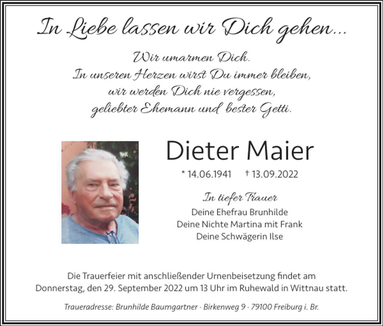 <p>In Liebe lassen wir Dich gehen...<br />Wir umarmen Dich.<br />In unseren Herzen wirst Du immer bleiben,<br />wir werden Dich nie vergessen,<br />geliebter Ehemann und bester Getti.</p><p>Dieter Maier<br />* 14.06.1941</p><p>† 13.09.2022</p><p>In tiefer Trauer<br />Deine Ehefrau Brunhilde<br />Deine Nichte Martina mit Frank<br />Deine Schwägerin Ilse</p><p>Die Trauerfeier mit anschließender Urnenbeisetzung findet am<br />Donnerstag, den 29. September 2022 um 13 Uhr im Ruhewald in Wittnau statt.<br />Traueradresse: Brunhilde Baumgartner · Birkenweg 9 · 79100 Freiburg i. Br.</p>