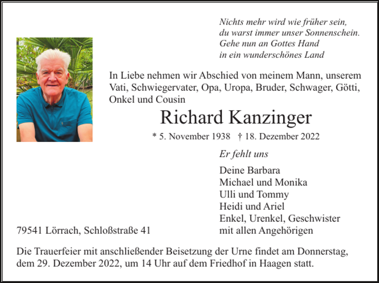 <p>Nichts mehr wird wie früher sein,<br />du warst immer unser Sonnenschein.<br />Gehe nun an Gottes Hand<br />in ein wunderschönes Land</p><p>In Liebe nehmen wir Abschied von meinem Mann, unserem<br />Vati, Schwiegervater, Opa, Uropa, Bruder, Schwager, Götti,<br />Onkel und Cousin</p><p>Richard Kanzinger<br />* 5. November 1938 † 18. Dezember 2022</p><p>Er fehlt uns</p><p>79541 Lörrach, Schloßstraße 41</p><p>Deine Barbara<br />Michael und Monika<br />Ulli und Tommy<br />Heidi und Ariel<br />Enkel, Urenkel, Geschwister<br />mit allen Angehörigen</p><p>Die Trauerfeier mit anschließender Beisetzung der Urne findet am Donnerstag,<br />dem 29. Dezember 2022, um 14 Uhr auf dem Friedhof in Haagen statt.</p>