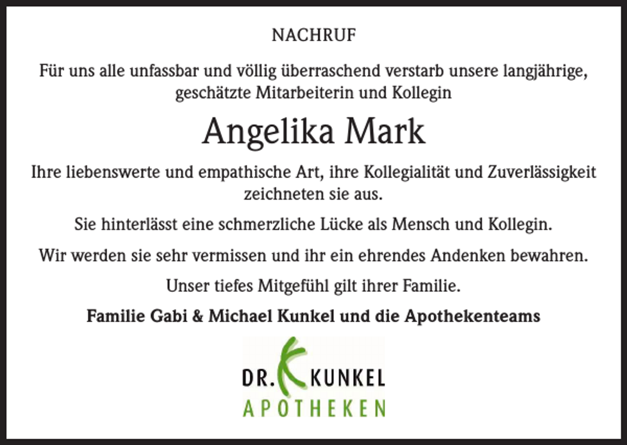 <p>NACHRUF<br />Für uns alle unfassbar und völlig überraschend verstarb unsere langjährige,<br />geschätzte Mitarbeiterin und Kollegin</p><p>Angelika Mark<br />Ihre liebenswerte und empathische Art, ihre Kollegialität und Zuverlässigkeit<br />zeichneten sie aus.<br />Sie hinterlässt eine schmerzliche Lücke als Mensch und Kollegin.<br />Wir werden sie sehr vermissen und ihr ein ehrendes Andenken bewahren.<br />Unser tiefes Mitgefühl gilt ihrer Familie.<br />Familie Gabi &amp; Michael Kunkel und die Apothekenteams</p>