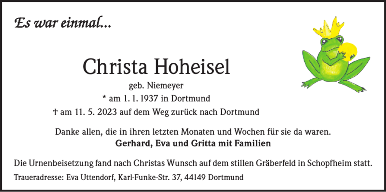 <p>Es war einmal…</p><p>Christa Hoheisel</p><p>geb. Niemeyer<br />* am 1. 1. 1937 in Dortmund<br />† am 11. 5. 2023 auf dem Weg zurück nach Dortmund<br />Danke allen, die in ihren letzten Monaten und Wochen für sie da waren.<br />Gerhard, Eva und Gritta mit Familien<br />Die Urnenbeisetzung fand nach Christas Wunsch auf dem stillen Gräberfeld in Schopfheim statt.<br />Traueradresse: Eva Uttendorf, Karl-Funke-Str. 37, 44149 Dortmund</p>