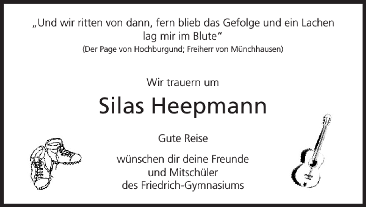 <p>„Und wir ritten von dann, fern blieb das Gefolge und ein Lachen<br />lag mir im Blute“<br />(Der Page von Hochburgund; Freiherr von Münchhausen)</p><p>Wir trauern um</p><p>Silas Heepmann<br />Gute Reise<br />wünschen dir deine Freunde<br />und Mitschüler<br />des Friedrich-Gymnasiums</p>