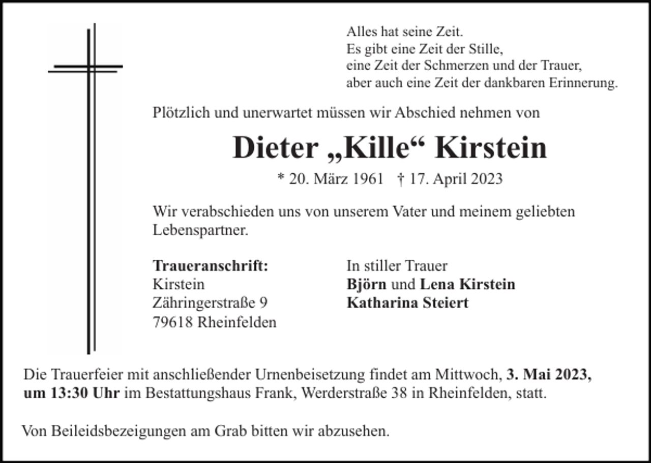 <p>Alles hat seine Zeit.<br />Es gibt eine Zeit der Stille,<br />eine Zeit der Schmerzen und der Trauer,<br />aber auch eine Zeit der dankbaren Erinnerung.</p><p>Plötzlich und unerwartet müssen wir Abschied nehmen von</p><p>Dieter „Kille“ Kirstein<br />* 20. März 1961 † 17. April 2023<br />Wir verabschieden uns von unserem Vater und meinem geliebten<br />Lebenspartner.<br />Traueranschrift:<br />Kirstein<br />Zähringerstraße 9<br />79618 Rheinfelden</p><p>In stiller Trauer<br />Björn und Lena Kirstein<br />Katharina Steiert</p><p>Die Trauerfeier mit anschließender Urnenbeisetzung findet am Mittwoch, 3. Mai 2023,<br />um 13:30 Uhr im Bestattungshaus Frank, Werderstraße 38 in Rheinfelden, statt.<br />Von Beileidsbezeigungen am Grab bitten wir abzusehen.</p>