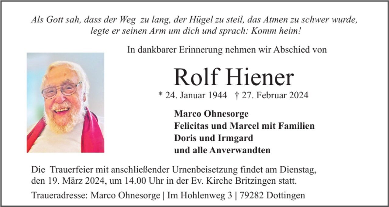 Als Gott sah, dass der Weg zu lang, der Hügel zu steil, das Atmen zu schwer wurde,
legte er seinen Arm um dich und sprach: Komm heim!
In dankbarer Erinnerung nehmen wir Abschied von
Rolf Hiener
* 24. Januar 1944 † 27. Februar 2024
Marco Ohnesorge
Felicitas und Marcel mit Familien
Doris und Irmgard
und alle Anverwandten
Die Trauerfeier mit anschließender Urnenbeisetzung findet am Dienstag,
den 19. März 2024, um 14.00 Uhr in der Ev. Kirche Britzingen statt.
Traueradresse: Marco Ohnesorge | Im Hohlenweg 3 | 79282 Dottingen