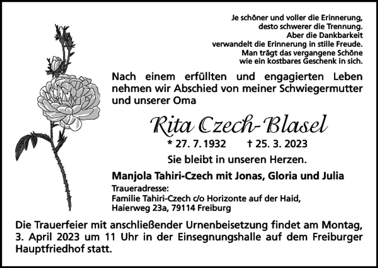 <p>Je schöner und voller die Erinnerung,<br />desto schwerer die Trennung.<br />Aber die Dankbarkeit<br />verwandelt die Erinnerung in stille Freude.<br />Man trägt das vergangene Schöne<br />wie ein kostbares Geschenk in sich.</p><p>Nach einem erfüllten und engagierten Leben<br />nehmen wir Abschied von meiner Schwiegermutter<br />und unserer Oma</p><p>Rita Czech-Blasel<br />* 27. 7. 1932 † 25. 3. 2023<br />Sie bleibt in unseren Herzen.<br />Manjola Tahiri-Czech mit Jonas, Gloria und Julia<br />Traueradresse:<br />Familie Tahiri-Czech c/o Horizonte auf der Haid,<br />Haierweg 23a, 79114 Freiburg</p><p>Die Trauerfeier mit anschließender Urnenbeisetzung findet am Montag,<br />3. April 2023 um 11 Uhr in der Einsegnungshalle auf dem Freiburger<br />Hauptfriedhof statt.</p>