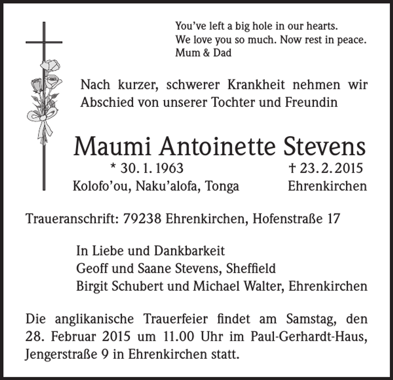 <p>You’ve left a big hole in our hearts.<br />We love you so much. Now rest in peace.<br />Mum &amp; Dad</p><p>Nach kurzer, schwerer Krankheit nehmen wir<br />Abschied von unserer Tochter und Freundin</p><p>Maumi Antoinette Stevens</p><p>* 30. 1. 1963<br />Kolofo’ou, Naku’alofa, Tonga</p><p>† 23. 2. 2015<br />Ehrenkirchen</p><p>Traueranschrift: 79238 Ehrenkirchen, Hofenstraße 17<br />In Liebe und Dankbarkeit<br />Geoff und Saane Stevens, Sheffield<br />Birgit Schubert und Michael Walter, Ehrenkirchen<br />Die anglikanische Trauerfeier findet am Samstag, den<br />28. Februar 2015 um 11.00 Uhr im Paul-Gerhardt-Haus,<br />Jengerstraße 9 in Ehrenkirchen statt.</p>