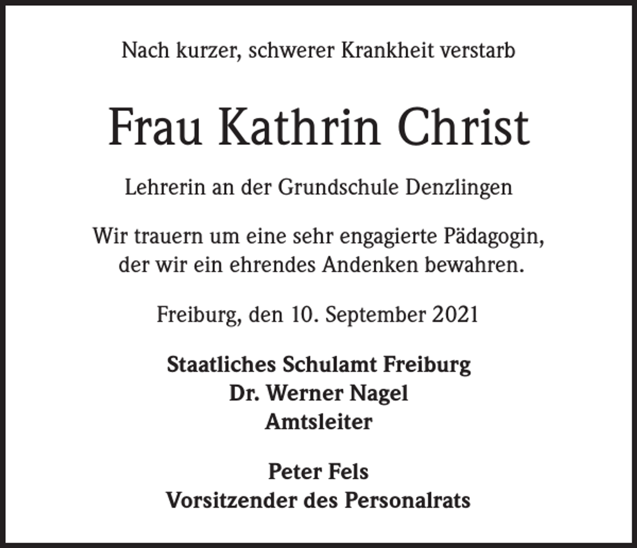 <p>Nach kurzer, schwerer Krankheit verstarb</p><p>Frau Kathrin Christ<br />Lehrerin an der Grundschule Denzlingen<br />Wir trauern um eine sehr engagierte Pädagogin,<br />der wir ein ehrendes Andenken bewahren.<br />Freiburg, den 10. September 2021<br />Staatliches Schulamt Freiburg<br />Dr. Werner Nagel<br />Amtsleiter<br />Peter Fels<br />Vorsitzender des Personalrats</p>
