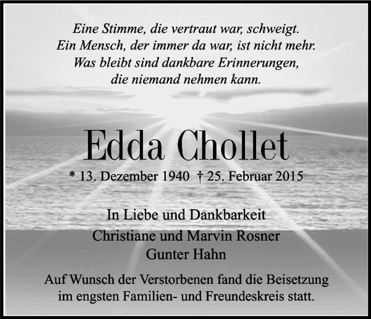 <p>Eine Stimme, die vertraut war, schweigt.<br />Ein Mensch, der immer da war, ist nicht mehr.<br />Was bleibt sind dankbare Erinnerungen,<br />die niemand nehmen kann.</p><p>Edda Chollet<br />* 13. Dezember 1940 † 25. Februar 2015</p><p>In Liebe und Dankbarkeit<br />Christiane und Marvin Rosner<br />Gunter Hahn<br />Auf Wunsch der Verstorbenen fand die Beisetzung<br />im engsten Familien- und Freundeskreis statt.</p>
