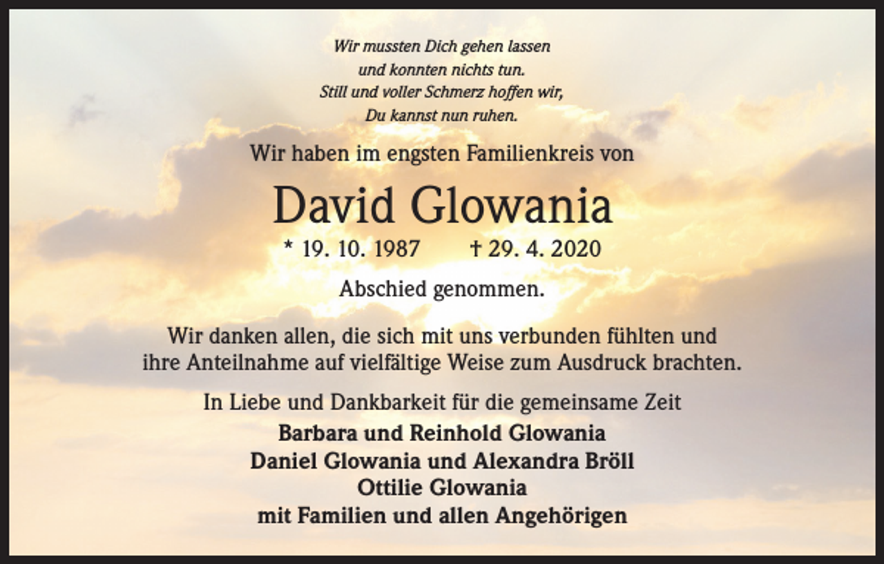 <p>Wir mussten Dich gehen lassen<br />und konnten nichts tun.<br />Still und voller Schmerz hoffen wir,<br />Du kannst nun ruhen.</p><p>Wir haben im engsten Familienkreis von</p><p>David Glowania<br />* 19. 10. 1987 † 29. 4. 2020<br />Abschied genommen.<br />Wir danken allen, die sich mit uns verbunden fühlten und<br />ihre Anteilnahme auf vielfältige Weise zum Ausdruck brachten.<br />In Liebe und Dankbarkeit für die gemeinsame Zeit<br />Barbara und Reinhold Glowania<br />Daniel Glowania und Alexandra Bröll<br />Ottilie Glowania<br />mit Familien und allen Angehörigen</p>