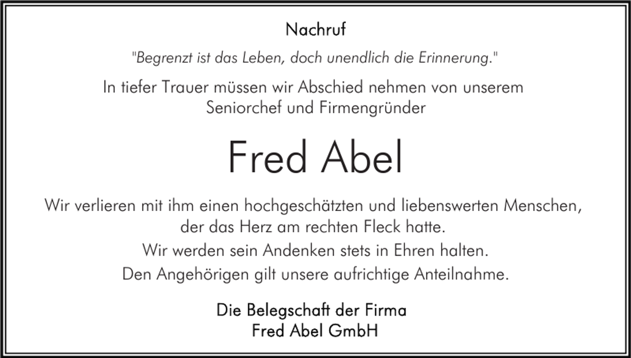<p>"Begrenzt ist das Leben, doch unendlich die Erinnerung."</p><p>In tiefer Trauer müssen wir Abschied nehmen von unserem<br />Seniorchef und Firmengründer</p><p>Fred Abel<br />Wir verlieren mit ihm einen hochgeschätzten und liebenswerten Menschen,<br />der das Herz am rechten Fleck hatte.<br />Wir werden sein Andenken stets in Ehren halten.<br />Den Angehörigen gilt unsere aufrichtige Anteilnahme.</p>