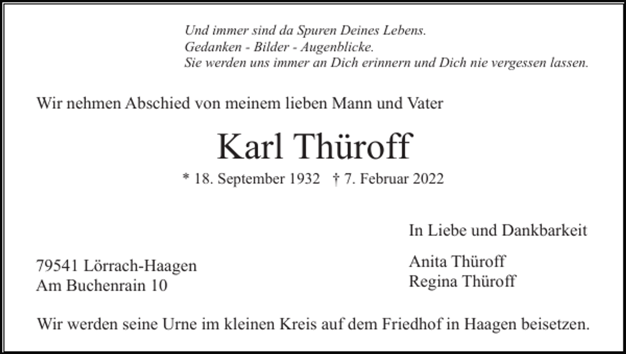 <p>Und immer sind da Spuren Deines Lebens.<br />Gedanken - Bilder - Augenblicke.<br />Sie werden uns immer an Dich erinnern und Dich nie vergessen lassen.</p><p>Wir nehmen Abschied von meinem lieben Mann und Vater</p><p>Karl Thüroff<br />* 18. September 1932 † 7. Februar 2022</p><p>In Liebe und Dankbarkeit<br />79541 Lörrach-Haagen<br />Am Buchenrain 10</p><p>Anita Thüroff<br />Regina Thüroff</p><p>Wir werden seine Urne im kleinen Kreis auf dem Friedhof in Haagen beisetzen.</p>