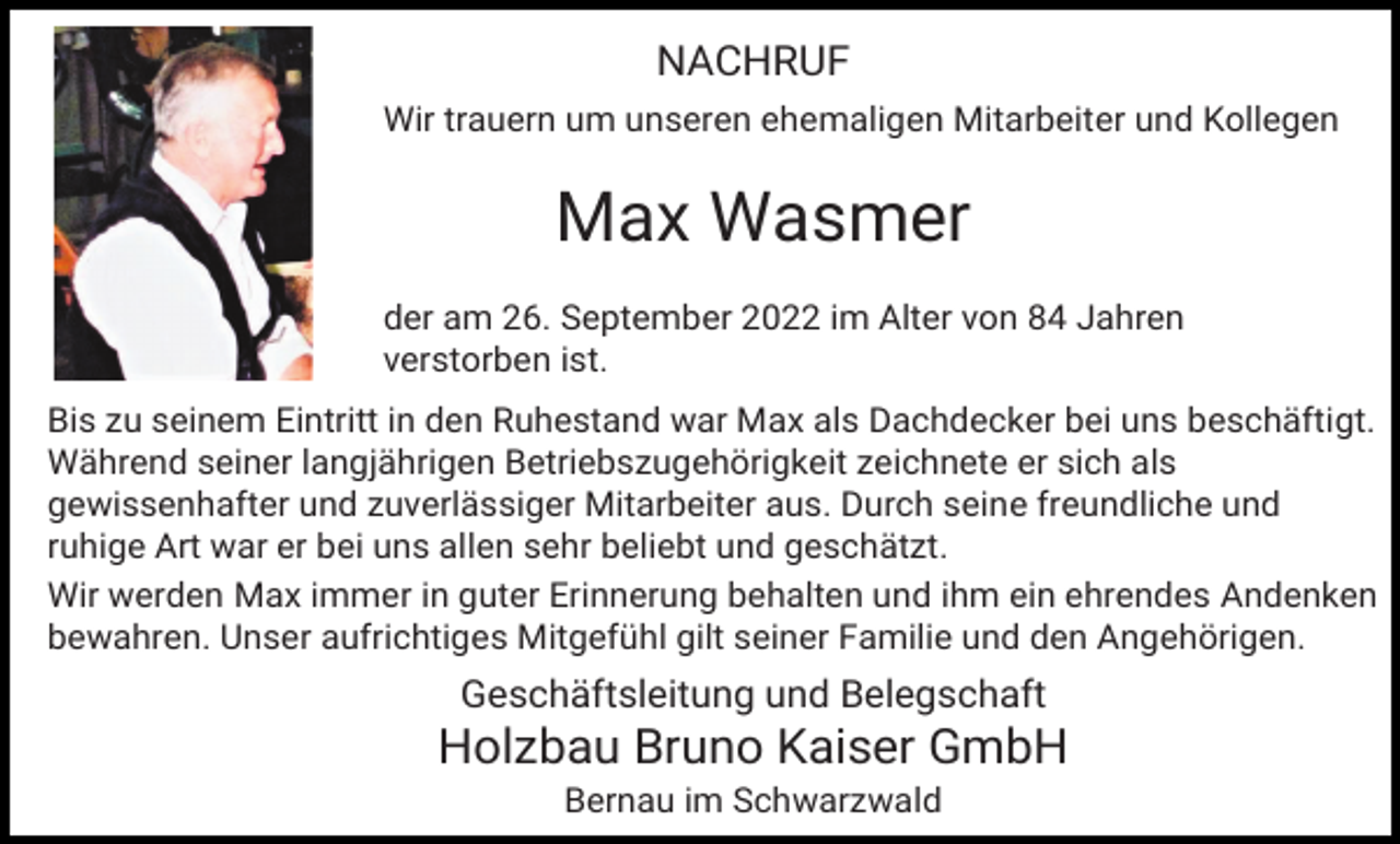 <p>NACHRUF<br />Wir trauern um unseren ehemaligen Mitarbeiter und Kollegen</p><p>Max Wasmer<br />der am 26. September 2022 im Alter von 84 Jahren<br />verstorben ist.<br />Bis zu seinem Eintritt in den Ruhestand war Max als Dachdecker bei uns beschäftigt.<br />Während seiner langjährigen Betriebszugehörigkeit zeichnete er sich als<br />gewissenhafter und zuverlässiger Mitarbeiter aus. Durch seine freundliche und<br />ruhige Art war er bei uns allen sehr beliebt und geschätzt.<br />Wir werden Max immer in guter Erinnerung behalten und ihm ein ehrendes Andenken<br />bewahren. Unser aufrichtiges Mitgefühl gilt seiner Familie und den Angehörigen.</p><p>Geschäftsleitung und Belegschaft</p><p>Holzbau Bruno Kaiser GmbH<br />Bernau im Schwarzwald</p>