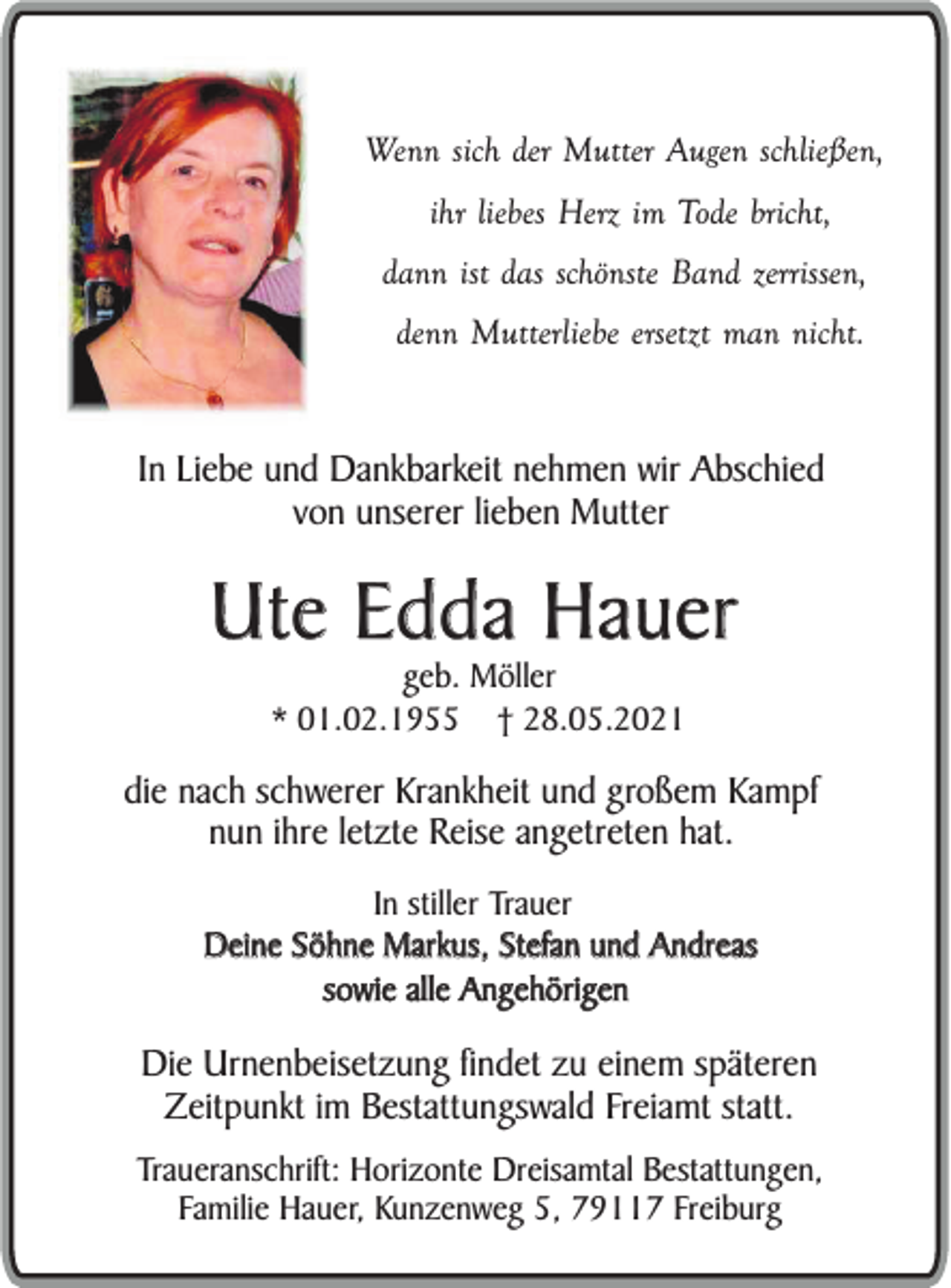 <p>Wenn sich der Mutter Augen schließen,<br />ihr liebes Herz im Tode bricht,<br />dann ist das schönste Band zerrissen,<br />denn Mutterliebe ersetzt man nicht.</p><p>In Liebe und Dankbarkeit nehmen wir Abschied<br />von unserer lieben Mutter</p><p>Ute Edda Hauer<br />geb. Möller<br />* 01.02.1955 † 28.05.2021</p><p>die nach schwerer Krankheit und großem Kampf<br />nun ihre letzte Reise angetreten hat.<br />In stiller Trauer<br />Deine Söhne Markus, Stefan und Andreas<br />sowie alle Angehörigen</p><p>Die Urnenbeisetzung findet zu einem späteren<br />Zeitpunkt im Bestattungswald Freiamt statt.<br />Traueranschrift: Horizonte Dreisamtal Bestattungen,<br />Familie Hauer, Kunzenweg 5, 79117 Freiburg</p>