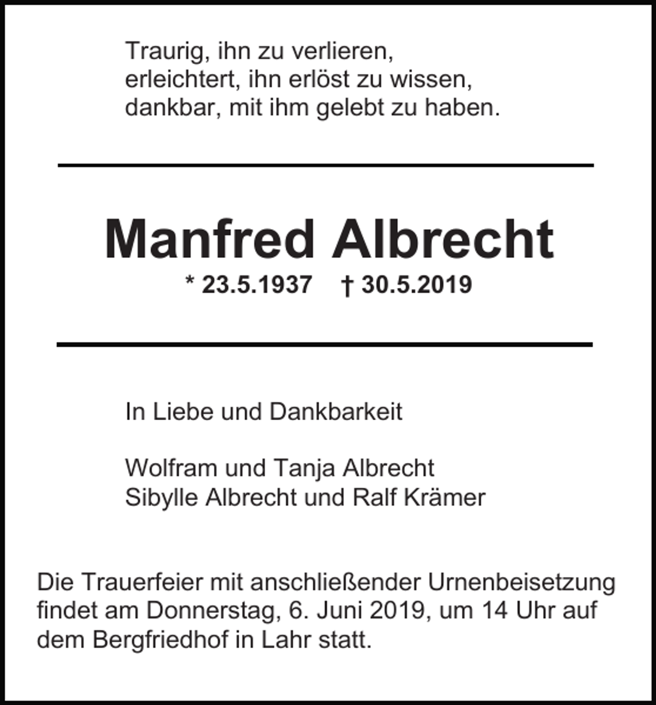 <p>Traurig, ihn zu verlieren,<br />erleichtert, ihn erlöst zu wissen,<br />dankbar, mit ihm gelebt zu haben.</p><p>Manfred Albrecht<br />* 23.5.1937</p><p>† 30.5.2019</p><p>In Liebe und Dankbarkeit<br />Wolfram und Tanja Albrecht<br />Sibylle Albrecht und Ralf Krämer</p><p>Die Trauerfeier mit anschließender Urnenbeisetzung<br />findet am Donnerstag, 6. Juni 2019, um 14 Uhr auf<br />dem Bergfriedhof in Lahr statt.</p>