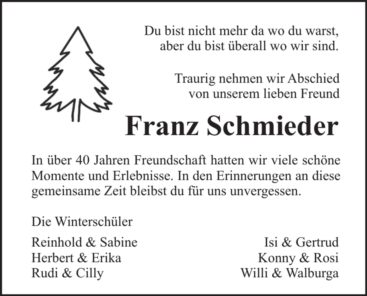 <p>Du bist nicht mehr da wo du warst,<br />aber du bist überall wo wir sind.<br />Traurig nehmen wir Abschied<br />von unserem lieben Freund</p><p>Franz Schmieder<br />In über 40 Jahren Freundschaft hatten wir viele schöne<br />Momente und Erlebnisse. In den Erinnerungen an diese<br />gemeinsame Zeit bleibst du für uns unvergessen.<br />Die Winterschüler<br />Reinhold &amp; Sabine<br />Herbert &amp; Erika<br />Rudi &amp; Cilly</p><p>Isi &amp; Gertrud<br />Konny &amp; Rosi<br />Willi &amp; Walburga</p>