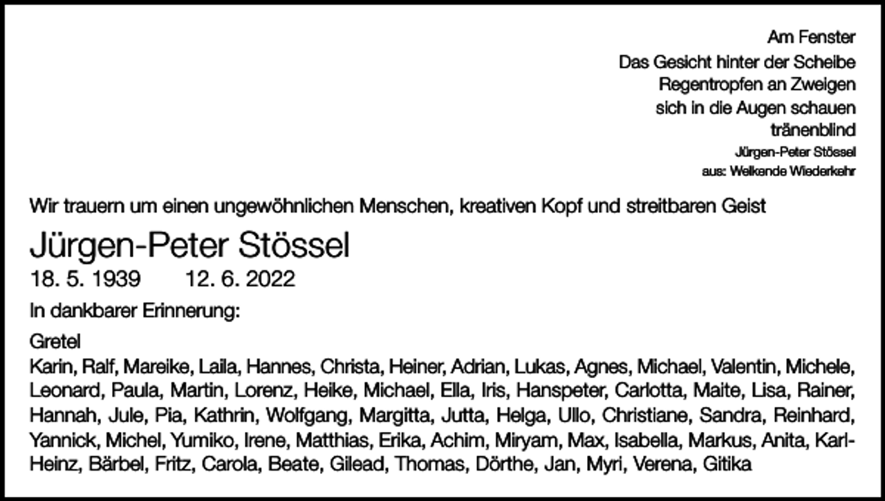 <p>Am Fenster<br />Das Gesicht hinter der Scheibe<br />Regentropfen an Zweigen<br />sich in die Augen schauen<br />tränenblind<br />Jürgen-Peter Stössel<br />aus: Welkende Wiederkehr</p><p>Wir trauern um einen ungewöhnlichen Menschen, kreativen Kopf und streitbaren Geist</p><p>Jürgen-Peter Stössel<br />18. 5. 1939 12. 6. 2022<br />In dankbarer Erinnerung:<br />Gretel<br />Karin, Ralf, Mareike, Laila, Hannes, Christa, Heiner, Adrian, Lukas, Agnes, Michael, Valentin, Michele,<br />Leonard, Paula, Martin, Lorenz, Heike, Michael, Ella, Iris, Hanspeter, Carlotta, Maite, Lisa, Rainer,<br />Hannah, Jule, Pia, Kathrin, Wolfgang, Margitta, Jutta, Helga, Ullo, Christiane, Sandra, Reinhard,<br />Yannick, Michel, Yumiko, Irene, Matthias, Erika, Achim, Miryam, Max, Isabella, Markus, Anita, KarlHeinz, Bärbel, Fritz, Carola, Beate, Gilead, Thomas, Dörthe, Jan, Myri, Verena, Gitika</p>