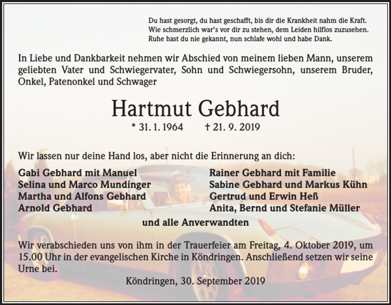<p>Du hast gesorgt, du hast geschafft, bis dir die Krankheit nahm die Kraft.<br />Wie schmerzlich war’s vor dir zu stehen, dem Leiden hilflos zuzusehen.<br />Ruhe hast du nie gekannt, nun schlafe wohl und habe Dank.</p><p>In Liebe und Dankbarkeit nehmen wir Abschied von meinem lieben Mann, unserem<br />­geliebten Vater und Schwiegervater, Sohn und Schwiegersohn, unserem Bruder,<br />­Onkel, Patenonkel und Schwager</p><p>Hartmut Gebhard<br />* 31. 1. 1964 † 21. 9. 2019</p><p>Wir lassen nur deine Hand los, aber nicht die Erinnerung an dich:<br />Gabi Gebhard mit Manuel<br />Rainer Gebhard mit Familie<br />Selina und Marco Mundinger<br />Sabine Gebhard und Markus Kühn<br />Martha und Alfons Gebhard<br />Gertrud und Erwin Heß<br />Arnold Gebhard<br />Anita, Bernd und Stefanie Müller<br />und alle Anverwandten<br />Wir verabschieden uns von ihm in der Trauerfeier am Freitag, 4. Oktober 2019, um<br />15.00 Uhr in der evangelischen Kirche in Köndringen. Anschließend setzen wir seine<br />Urne bei.<br />Köndringen, 30. September 2019</p>