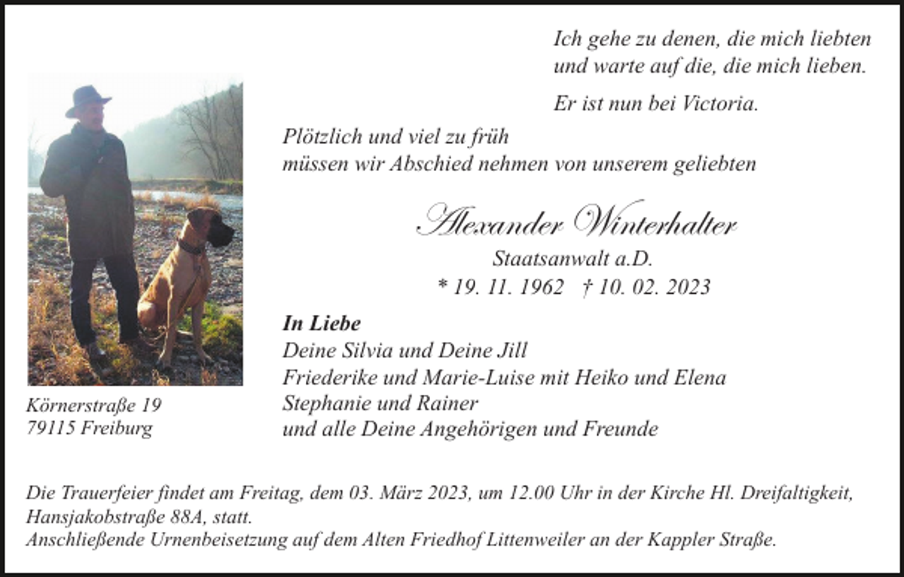 <p>Ich gehe zu denen, die mich liebten<br />und warte auf die, die mich lieben.<br />Er ist nun bei Victoria.<br />Plötzlich und viel zu früh<br />müssen wir Abschied nehmen von unserem geliebten</p><p>Alexander Winterhalter<br />Staatsanwalt a.D.<br />* 19. 11. 1962 † 10. 02. 2023</p><p>Körnerstraße 19<br />79115 Freiburg</p><p>In Liebe<br />Deine Silvia und Deine Jill<br />Friederike und Marie-Luise mit Heiko und Elena<br />Stephanie und Rainer<br />und alle Deine Angehörigen und Freunde</p><p>Die Trauerfeier findet am Freitag, dem 03. März 2023, um 12.00 Uhr in der Kirche Hl. Dreifaltigkeit,<br />Hansjakobstraße 88A, statt.<br />Anschließende Urnenbeisetzung auf dem Alten Friedhof Littenweiler an der Kappler Straße.</p>