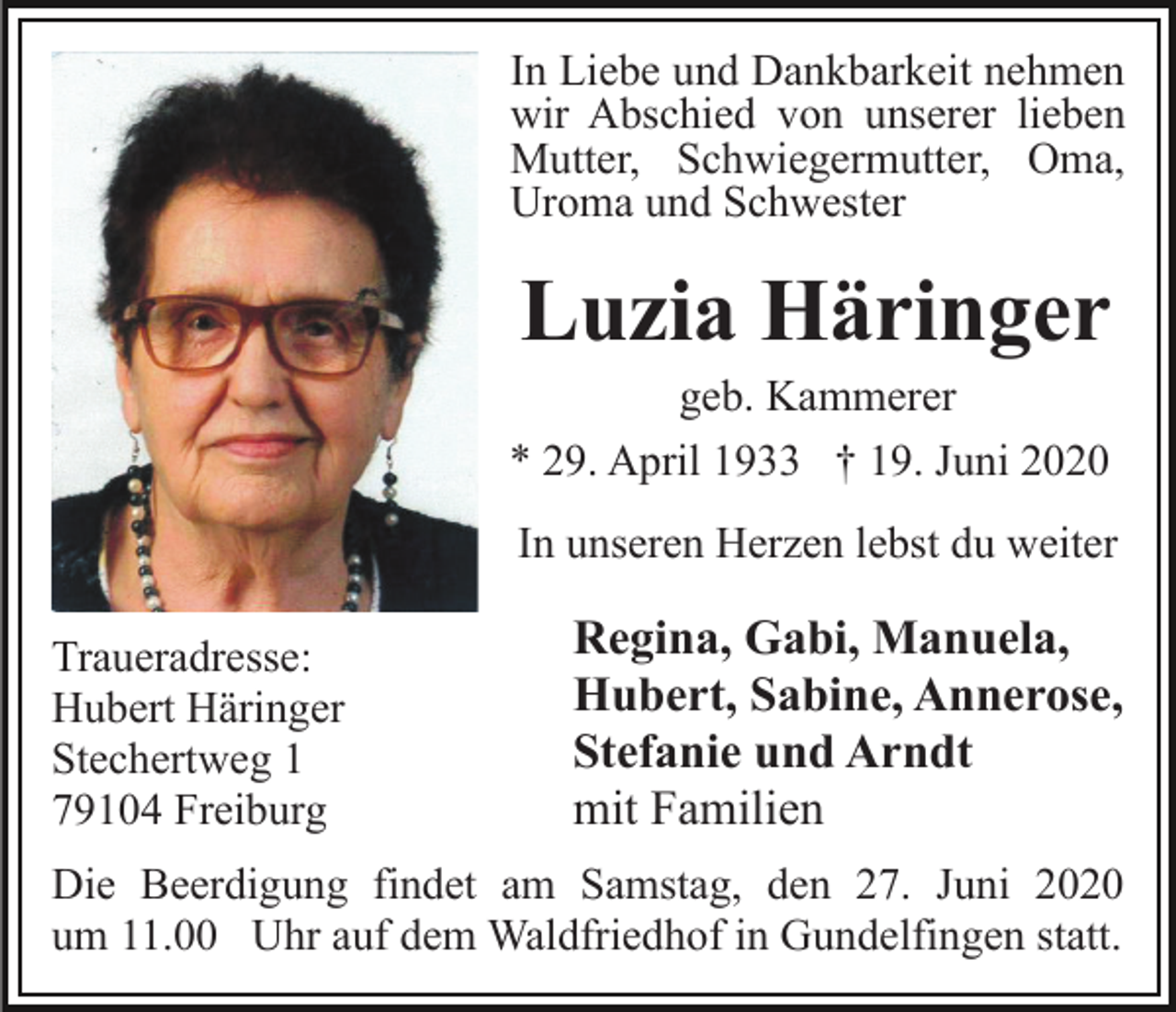 <p>In Liebe und Dankbarkeit nehmen<br />wir Abschied von unserer lieben<br />Mutter, Schwiegermutter, Oma,<br />Uroma und Schwester</p><p>Luzia Häringer<br />geb. Kammerer<br />* 29. April 1933 † 19. Juni 2020<br />In unseren Herzen lebst du weiter<br />Traueradresse:<br />Hubert Häringer<br />Stechertweg 1<br />79104 Freiburg</p><p>Regina, Gabi, Manuela,<br />Hubert, Sabine, Annerose,<br />Stefanie und Arndt<br />mit Familien</p><p>Die Beerdigung findet am Samstag, den 27. Juni 2020<br />um 11.00 Uhr auf dem Waldfriedhof in Gundelfingen statt.</p>