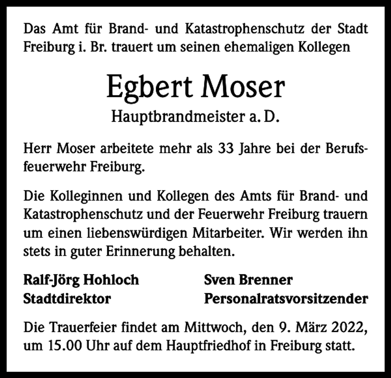 <p>Das Amt für Brand- und Katastrophenschutz der Stadt<br />Freiburg i. Br. trauert um seinen ehemaligen Kollegen</p><p>Egbert Moser<br />Hauptbrandmeister a. D.<br />Herr Moser arbeitete mehr als 33 Jahre bei der Berufsfeuerwehr Freiburg.<br />Die Kolleginnen und Kollegen des Amts für Brand- und<br />Katastrophenschutz und der Feuerwehr Freiburg trauern<br />um einen liebenswürdigen Mitarbeiter. Wir werden ihn<br />stets in guter Erinnerung behalten.<br />Ralf-Jörg Hohloch<br />Stadtdirektor</p><p>Sven Brenner<br />Personalratsvorsitzender</p><p>Die Trauerfeier findet am Mittwoch, den 9. März 2022,<br />um 15.00 Uhr auf dem Hauptfriedhof in Freiburg statt.</p>