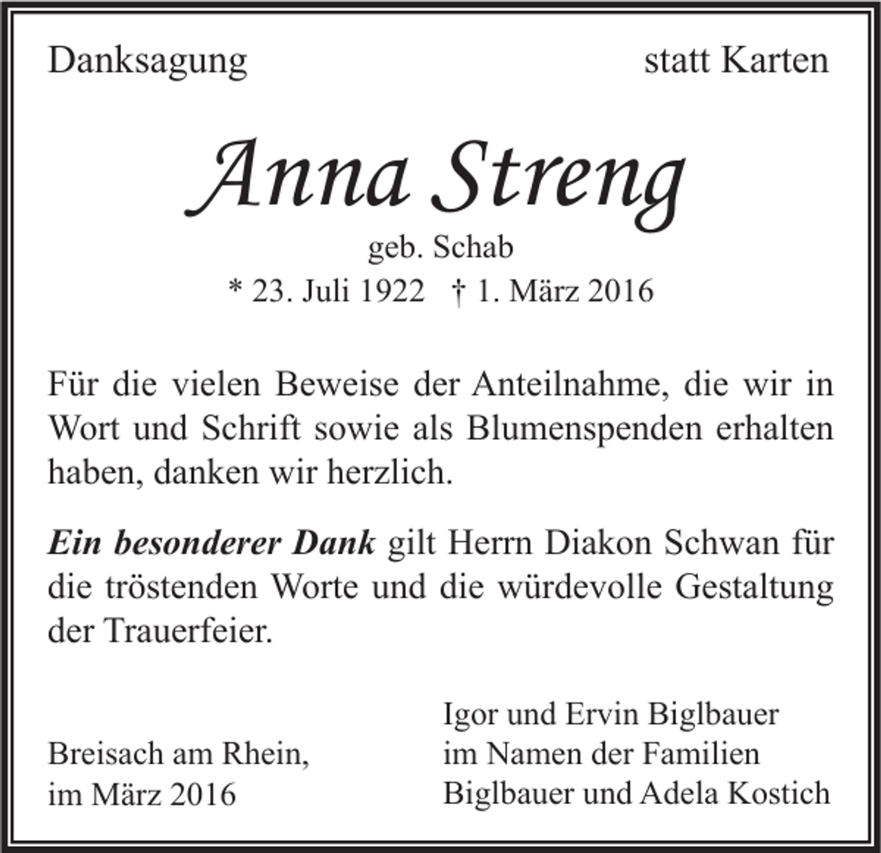 <p>Danksagung</p><p>statt Karten</p><p>Anna Streng<br />geb. Schab<br />* 23. Juli 1922 † 1. März 2016</p><p>Für die vielen Beweise der Anteilnahme, die wir in<br />Wort und Schrift sowie als Blumenspenden erhalten<br />haben, danken wir herzlich.<br />Ein besonderer Dank gilt Herrn Diakon Schwan für<br />die tröstenden Worte und die würdevolle Gestaltung<br />der Trauerfeier.<br />Breisach am Rhein,<br />im März 2016</p><p>Igor und Ervin Biglbauer<br />im Namen der Familien<br />Biglbauer und Adela Kostich</p>